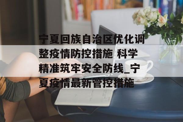 宁夏回族自治区优化调整疫情防控措施 科学精准筑牢安全防线_宁夏疫情最新管控措施 宁夏回族自治区优化调整疫情防控措施 科学精准筑牢安全防线_宁夏疫情最新管控措施